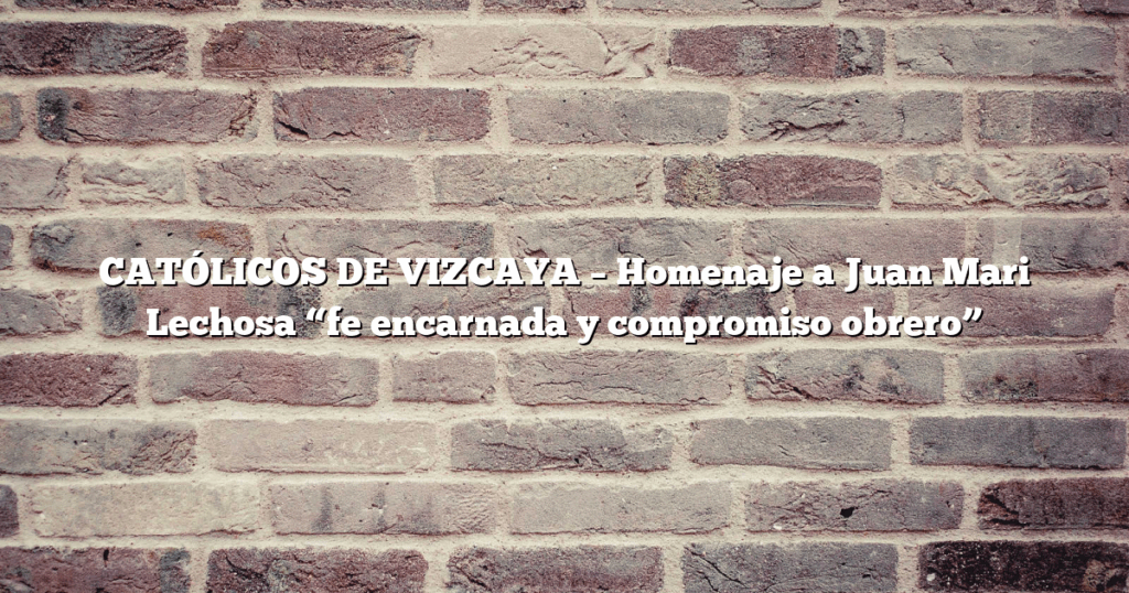 CATÓLICOS DE VIZCAYA – Homenaje a Juan Mari Lechosa “fe encarnada y compromiso obrero”